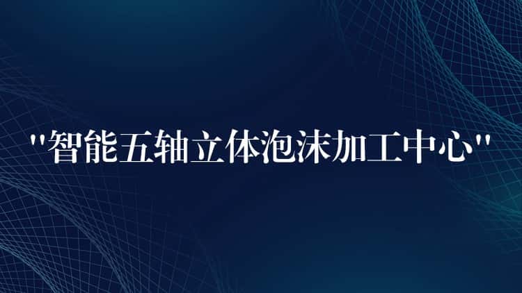 “智能五轴立体泡沫加工中心”