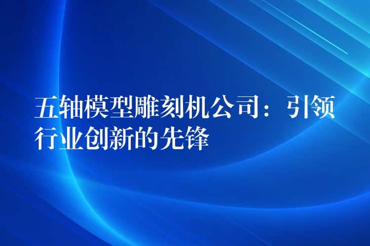 五轴模型雕刻机公司:引领行业创新的先锋 五轴模型雕刻机公司:引领行业创新的先锋