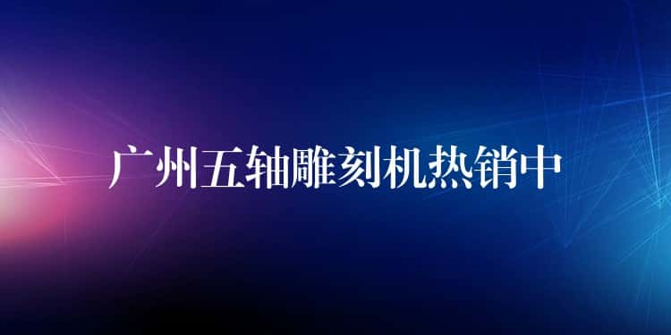 广州五轴雕刻机热销中