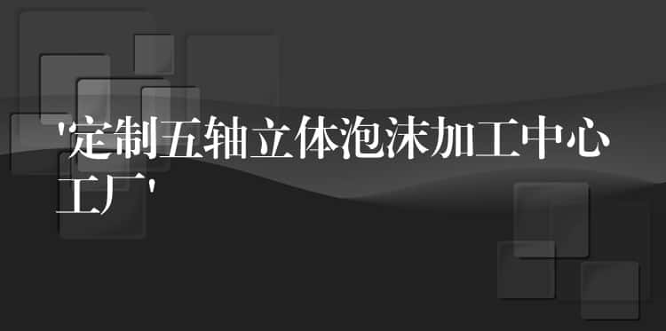 ‘定制五轴立体泡沫加工中心工厂’