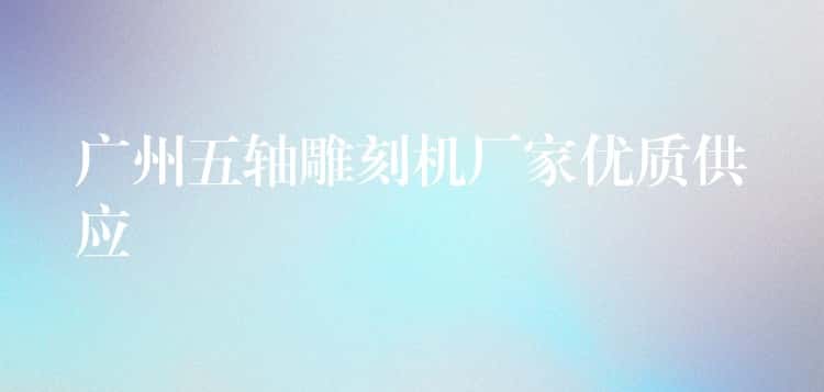 广州五轴雕刻机厂家优质供应