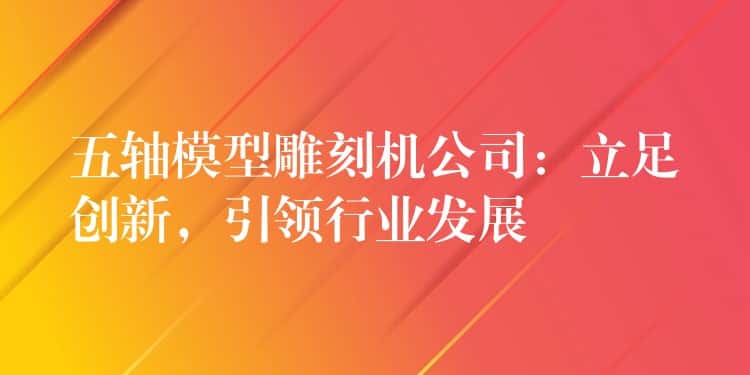 五轴模型雕刻机公司：立足创新，引领行业发展