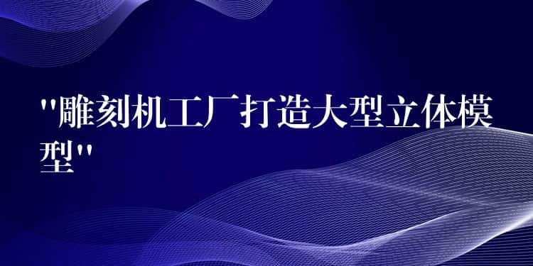 “雕刻机工厂打造大型立体模型”