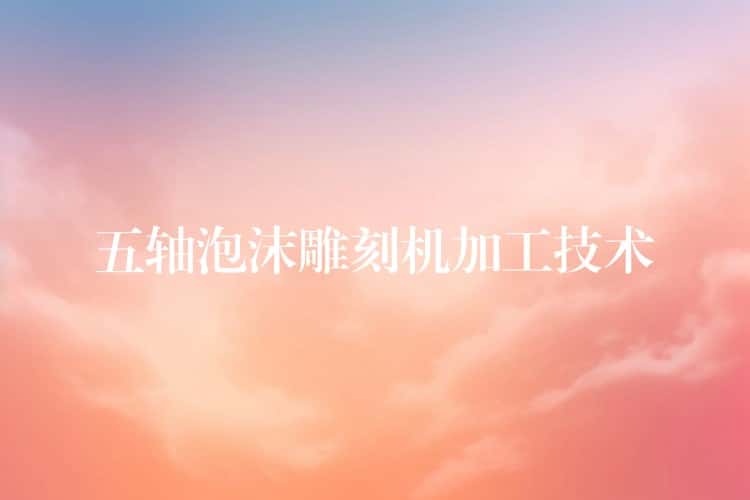 五轴泡沫雕刻机加工技术