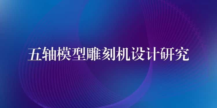五轴模型雕刻机设计研究