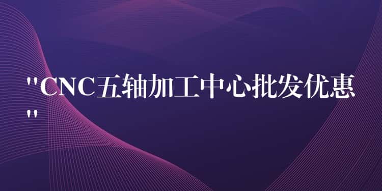 “CNC五轴加工中心批发优惠”