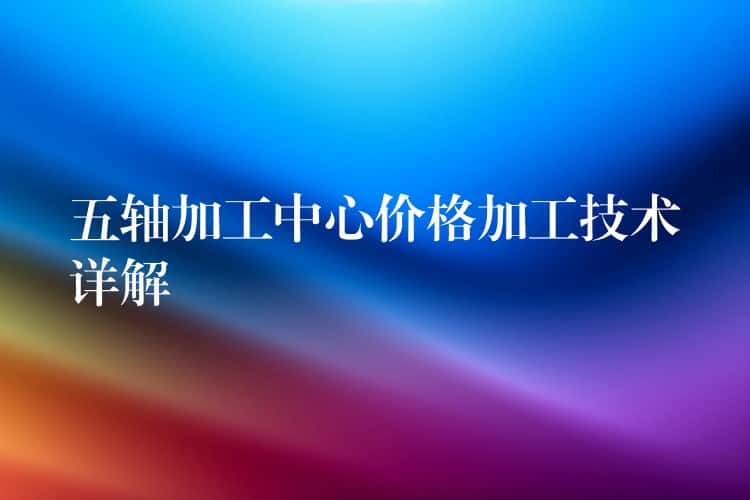 五轴加工中心价格加工技术详解