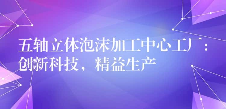 五轴立体泡沫加工中心工厂:创新科技,精益生产 五轴立体泡沫加工中心工厂:创新科技,精益生产